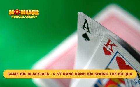 Game Bài Blackjack - 4 Kỹ Năng Đánh Bài Không Thể Bỏ Qua